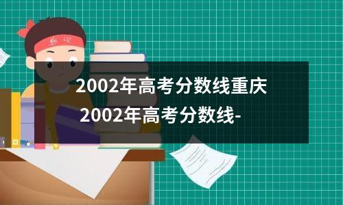 2002年重庆高考录取分数线(重庆2002年高考分数线一览表)